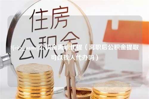 克孜勒苏公积金离职代提（离职后公积金提取可以找人代办吗）